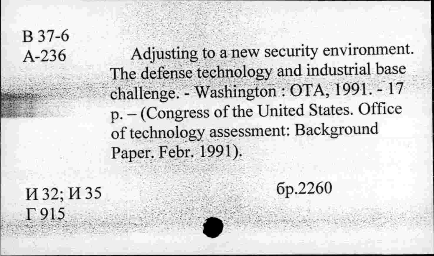 ﻿B37-6
A-236
H32;H35
T915
Adjusting to a new security environment. The defense technology and industrial base challenge. - Washington : OTA, 1991. -17 p. - (Congress of the United States. Office of technology assessment: Background Paper. Febr. 1991).
6p.226O